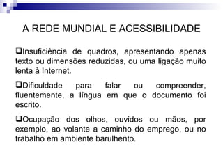A REDE MUNDIAL E ACESSIBILIDADE Insuficiência de quadros, apresentando apenas texto ou dimensões reduzidas, ou uma ligação muito lenta à Internet. Dificuldade para falar ou compreender, fluentemente, a língua em que o documento foi escrito. Ocupação dos olhos, ouvidos ou mãos, por exemplo, ao volante a caminho do emprego, ou no trabalho em ambiente barulhento. 
