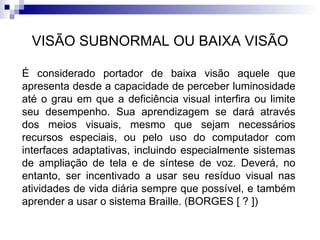 VISÃO SUBNORMAL OU BAIXA VISÃO É considerado portador de baixa visão aquele que apresenta desde a capacidade de perceber luminosidade até o grau em que a deficiência visual interfira ou limite seu desempenho. Sua aprendizagem se dará através dos meios visuais, mesmo que sejam necessários recursos especiais, ou pelo uso do computador com interfaces adaptativas, incluindo especialmente sistemas de ampliação de tela e de síntese de voz. Deverá, no entanto, ser incentivado a usar seu resíduo visual nas atividades de vida diária sempre que possível, e também aprender a usar o sistema Braille. (BORGES [ ? ]) 