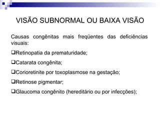 VISÃO SUBNORMAL OU BAIXA VISÃO Causas congênitas mais freqüentes das deficiências visuais:  Retinopatia da prematuridade; Catarata congênita; Corioretinite por toxoplasmose na gestação; Retinose pigmentar; Glaucoma congênito (hereditário ou por infecções); 
