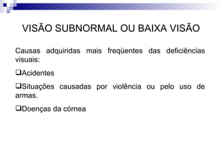 VISÃO SUBNORMAL OU BAIXA VISÃO Causas adquiridas mais freqüentes das deficiências visuais:  Acidentes Situações causadas por violência ou pelo uso de armas. Doenças da córnea 