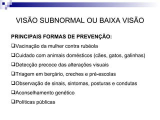 VISÃO SUBNORMAL OU BAIXA VISÃO PRINCIPAIS FORMAS DE PREVENÇÃO: Vacinação da mulher contra rubéola Cuidado com animais domésticos (cães, gatos, galinhas) Detecção precoce das alterações visuais Triagem em berçário, creches e pré-escolas Observação de sinais, sintomas, posturas e condutas Aconselhamento genético Políticas públicas 