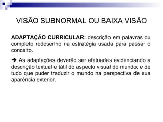 VISÃO SUBNORMAL OU BAIXA VISÃO ADAPTAÇÃO CURRICULAR:  descrição em palavras ou completo redesenho na estratégia usada para passar o conceito.    As adaptações deverão ser efetuadas evidenciando a descrição textual e tátil do aspecto visual do mundo, e de tudo que puder traduzir o mundo na perspectiva de sua aparência exterior. 