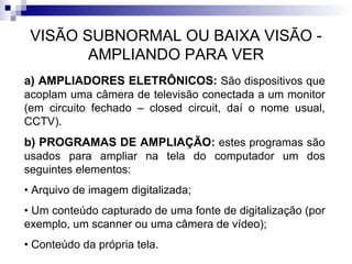 VISÃO SUBNORMAL OU BAIXA VISÃO - AMPLIANDO PARA VER a) AMPLIADORES ELETRÔNICOS:  São dispositivos que acoplam uma câmera de televisão conectada a um monitor (em circuito fechado – closed circuit, daí o nome usual, CCTV). b) PROGRAMAS DE AMPLIAÇÃO:  estes programas   são usados para ampliar na tela do computador um dos seguintes elementos: •  Arquivo de imagem digitalizada; •  Um conteúdo capturado de uma fonte de digitalização (por exemplo, um scanner ou uma câmera de vídeo); •  Conteúdo da própria tela. 