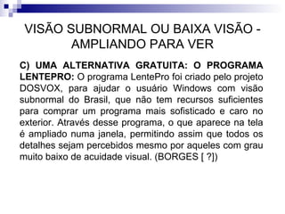VISÃO SUBNORMAL OU BAIXA VISÃO - AMPLIANDO PARA VER C) UMA ALTERNATIVA GRATUITA: O PROGRAMA LENTEPRO:  O programa LentePro foi criado pelo projeto DOSVOX, para ajudar o usuário Windows com visão subnormal do Brasil, que não tem recursos suficientes para comprar um programa mais sofisticado e caro no exterior. Através desse programa, o que aparece na tela é ampliado numa janela, permitindo assim que todos os detalhes sejam percebidos mesmo por aqueles com grau muito baixo de acuidade visual. (BORGES [ ?]) 