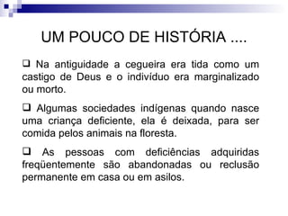 UM POUCO DE HISTÓRIA .... Na antiguidade a cegueira era tida como um castigo de Deus e o indivíduo era marginalizado ou morto. Algumas sociedades indígenas quando nasce uma criança deficiente, ela é deixada, para ser comida pelos animais na floresta. As pessoas com deficiências adquiridas freqüentemente são abandonadas ou reclusão permanente em casa ou em asilos. 