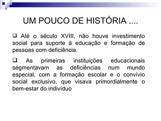 UM POUCO DE HISTÓRIA .... Até o século XVIII, não houve investimento social para suporte à educação e formação de pessoas com deficiência. As primeiras instituições educacionais segmentavam as deficiências num mundo especial, com a formação escolar e o convívio social exclusivo, que visava primordialmente o bem‐estar do indivíduo 