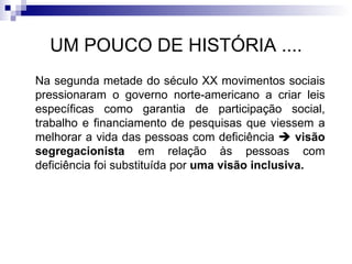 UM POUCO DE HISTÓRIA .... Na segunda metade do século XX movimentos sociais pressionaram o governo norte-americano a criar leis específicas como garantia de participação social, trabalho e financiamento de pesquisas que viessem a melhorar a vida das pessoas com deficiência     visão segregacionista  em relação às pessoas com deficiência foi substituída por  uma visão inclusiva. 