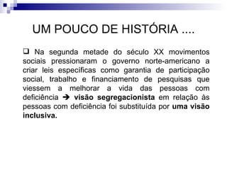 UM POUCO DE HISTÓRIA .... Na segunda metade do século XX movimentos sociais pressionaram o governo norte-americano a criar leis específicas como garantia de participação social, trabalho e financiamento de pesquisas que viessem a melhorar a vida das pessoas com deficiência     visão segregacionista  em relação às pessoas com deficiência foi substituída por  uma visão inclusiva. 