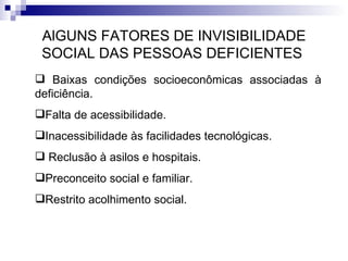 AlGUNS FATORES DE INVISIBILIDADE SOCIAL DAS PESSOAS DEFICIENTES  Baixas condições socioeconômicas associadas à deficiência. Falta de acessibilidade. Inacessibilidade às facilidades tecnológicas. Reclusão à asilos e hospitais. Preconceito social e familiar. Restrito acolhimento social. 
