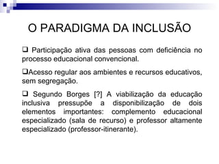 O PARADIGMA DA INCLUSÃO Participação ativa das pessoas com deficiência no processo educacional convencional.  Acesso regular aos ambientes e recursos educativos, sem segregação. Segundo Borges [?] A viabilização da educação inclusiva pressupõe a disponibilização de dois elementos importantes: complemento educacional especializado (sala de recurso) e professor altamente especializado (professor‐itinerante). 