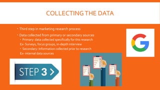 COLLECTINGTHE DATA
 Third step in marketing research process
 Data collected from primary or secondary sources
 Primary: data collected specifically for this research
Ex- Surveys, focus groups, in-depth interview
 Secondary: Information collected prior to research
Ex- internal data sources
 