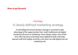 First Step:
A clearly defined marketing strategy.
A well defigned communication strategy is essential to take
advantage of the opportunities from both traditional and digital
marketing. Because in marketing, minor things matter most of the
time. We may have to develop some additional skills internally,
educate staff and reallign activities a bit when we add digital into our
marketing mix.
How to go forward
 
