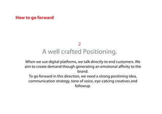 2
A well crafted Positioning.
When we use digital platforms, we talk directly to end customers. We
aim to create demand though generating an emotional affinity to the
brand.
To go forward in this direction, we need a strong positining idea,
communication strategy, tone of voice, eye-catcing creatives and
followup.
How to go forward
 
