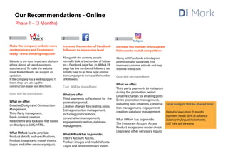 Our Recommendations - Online
Phase 1 – (3 Months)
1
Make the company website more
contemporary and Ecommerce
ready : www. mmarkgroup.com
Website is the most important platform
where almost all brand awareness
searches end. To make the website
more Market-Ready, we suggest an
updation.
If the company has a well equipped IT
team, they can take up the
construction as per our directions.
Cost: Will be shared later
What we offer:
Creative Design and Construction
Mangement.
Third Party managment.
Fresh content creation.
New theme and look and feel based
on Wordpress CMS/HTML.
What MMark has to provide:
Product details and specifications.
Product images and model shoots.
Logos and other necessary inputs.
2
Increase the number of Facebook
followers to impressive level
Along with the content, people
normally look at the number of follow-
ers a Facebook page has. As MMark FB
page has low number of followers, we
initially have to go for a page promo-
tion campaign to increase the number
of followers.
Cost: Will be shared later
What we offer:
Third payments to Facebook for the
promotion period.
Creative charges for creating posts.
Entire promotion management,
including post creations,
conversation management,
engagement creation, database
management.
What MMark has to provide:
The FB Account Access.
Product images and model shoots.
Logos and other necessary inputs.
3
Increase the number of Instagram
followers to match competition
Along with Facebook, an instagram
promotion also suggested. This
improves customer attitude and help
improve interaction
Cost: Will be shared later
What we offer:
Third party payments to Instagram
during the promotion period.
Creative charges for creating posts
Entire promotion management,
including post creations, conversa-
tion management, engagement
creation, database management.
What MMark has to provide:
The Instagram Account Access
Product images and model shoots
Logos and other necessary inputs.
Total budget: Will be shared later
Period of execution: 3 months
Payment mode: 50% in advance
Balance in 2 equal instalments.
GST 18% will be extra.
Di Mark
 