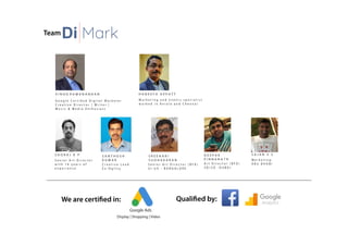 Team
We are certified in: Qualified by:
Di Mark
V I N O D R A M A N A N D A N
S O O R A J R P
G o o g l e C e r t i fi e d D i g i t a l M a r k e t e r
C r e a t i v e D i r e c t o r | W r i t e r |
M u s i c & M e d i a E n t h u s i a s t
Google Ads
Display | Shopping | Video
H A N E E F A A P P A T T
M a r k e t i n g a n d e v e n t s s p e c i a l i s t
w o r k e d i n K e r a l a a n d C h e n n a i
S e n i o r A r t D i r e c t o r
w i t h 1 6 y e a r s o f
e x p e r i e n c e
S R E E H A R I
S U D H A K A R A N
S e n i o r A r t D i r e c t o r ( B F A )
U I - U X - B A N G A L O R E
S A N T H O S H
K U M A R
C r e a t i v e L e a d
E x - O g i l v y
D E E P A K
P I N N A N A T H
A r t D i r e c t o r ( B F A )
3 D / 2 D - D U B A I
S A J A N S S
M a r k e t i n g -
A B U D H A B I
 