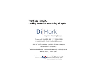 Thank you so much.
Looking forward to associating with you.
Phone: +91 9008001926, +91 9746333628
www.dimark.in Email: contact@dimark.in
#KP 19/187A - 15, PKM Complex, Nr. IIM-K, Calicut,
Kerala, India - Pin: 673571
Behind Planeterium, Kuniyil Kavu, Kalathil Kunnu, Calicut,
Kerala, India – Pin: 673001
Di Mark
Integrated Marketing Services
GSTIN: 32ABQFA8157M1ZW
A division of: Ag Agnella Global LLP
 