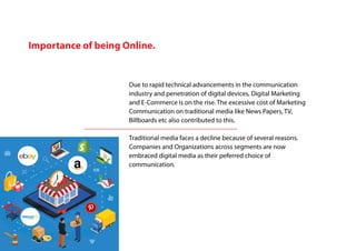 Importance of being Online.
Due to rapid technical advancements in the communication
industry and penetration of digital devices, Digital Marketing
and E-Commerce is on the rise. The excessive cost of Marketing
Communication on traditional media like News Papers, TV,
Billboards etc also contributed to this.
Traditional media faces a decline because of several reasons.
Companies and Organizations across segments are now
embraced digital media as their peferred choice of
communication.
 