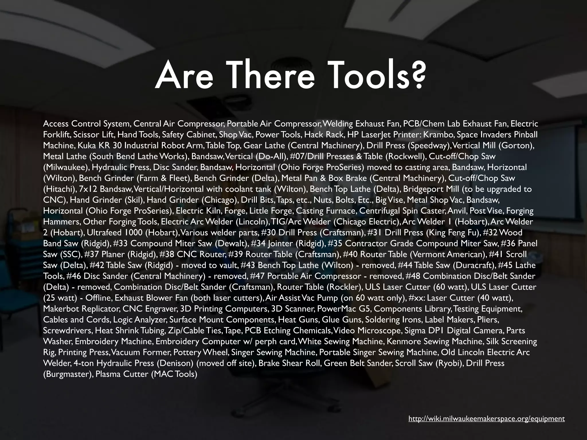 Are There Tools? 
Access Control System, Central Air Compressor, Portable Air Compressor, Welding Exhaust Fan, PCB/Chem Lab Exhaust Fan, Electric 
Forklift, Scissor Lift, Hand Tools, Safety Cabinet, Shop Vac, Power Tools, Hack Rack, HP LaserJet Printer: Krambo, Space Invaders Pinball 
Machine, Kuka KR 30 Industrial Robot Arm, Table Top, Gear Lathe (Central Machinery), Drill Press (Speedway), Vertical Mill (Gorton), 
Metal Lathe (South Bend Lathe Works), Bandsaw, Vertical (Do-All), #07/Drill Presses & Table (Rockwell), Cut-off/Chop Saw 
(Milwaukee), Hydraulic Press, Disc Sander, Bandsaw, Horizontal (Ohio Forge ProSeries) moved to casting area, Bandsaw, Horizontal 
(Wilton), Bench Grinder (Farm & Fleet), Bench Grinder (Delta), Metal Pan & Box Brake (Central Machinery), Cut-off/Chop Saw 
(Hitachi), 7x12 Bandsaw, Vertical/Horizontal with coolant tank (Wilton), Bench Top Lathe (Delta), Bridgeport Mill (to be upgraded to 
CNC), Hand Grinder (Skil), Hand Grinder (Chicago), Drill Bits, Taps, etc., Nuts, Bolts, Etc., Big Vise, Metal Shop Vac, Bandsaw, 
Horizontal (Ohio Forge ProSeries), Electric Kiln, Forge, Little Forge, Casting Furnace, Centrifugal Spin Caster, Anvil, Post Vise, Forging 
Hammers, Other Forging Tools, Electric Arc Welder (Lincoln), TIG/Arc Welder (Chicago Electric), Arc Welder 1 (Hobart), Arc Welder 
2 (Hobart), Ultrafeed 1000 (Hobart), Various welder parts, #30 Drill Press (Craftsman), #31 Drill Press (King Feng Fu), #32 Wood 
Band Saw (Ridgid), #33 Compound Miter Saw (Dewalt), #34 Jointer (Ridgid), #35 Contractor Grade Compound Miter Saw, #36 Panel 
Saw (SSC), #37 Planer (Ridgid), #38 CNC Router, #39 Router Table (Craftsman), #40 Router Table (Vermont American), #41 Scroll 
Saw (Delta), #42 Table Saw (Ridgid) - moved to vault, #43 Bench Top Lathe (Wilton) - removed, #44 Table Saw (Duracraft), #45 Lathe 
Tools, #46 Disc Sander (Central Machinery) - removed, #47 Portable Air Compressor - removed, #48 Combination Disc/Belt Sander 
(Delta) - removed, Combination Disc/Belt Sander (Craftsman), Router Table (Rockler), ULS Laser Cutter (60 watt), ULS Laser Cutter 
(25 watt) - Offline, Exhaust Blower Fan (both laser cutters), Air Assist Vac Pump (on 60 watt only), #xx: Laser Cutter (40 watt), 
Makerbot Replicator, CNC Engraver, 3D Printing Computers, 3D Scanner, PowerMac G5, Components Library, Testing Equipment, 
Cables and Cords, Logic Analyzer, Surface Mount Components, Heat Guns, Glue Guns, Soldering Irons, Label Makers, Pliers, 
Screwdrivers, Heat Shrink Tubing, Zip/Cable Ties, Tape, PCB Etching Chemicals, Video Microscope, Sigma DP1 Digital Camera, Parts 
Washer, Embroidery Machine, Embroidery Computer w/ perph card, White Sewing Machine, Kenmore Sewing Machine, Silk Screening 
Rig, Printing Press, Vacuum Former, Pottery Wheel, Singer Sewing Machine, Portable Singer Sewing Machine, Old Lincoln Electric Arc 
Welder, 4-ton Hydraulic Press (Denison) (moved off site), Brake Shear Roll, Green Belt Sander, Scroll Saw (Ryobi), Drill Press 
(Burgmaster), Plasma Cutter (MAC Tools) 
http://wiki.milwaukeemakerspace.org/equipment 
 