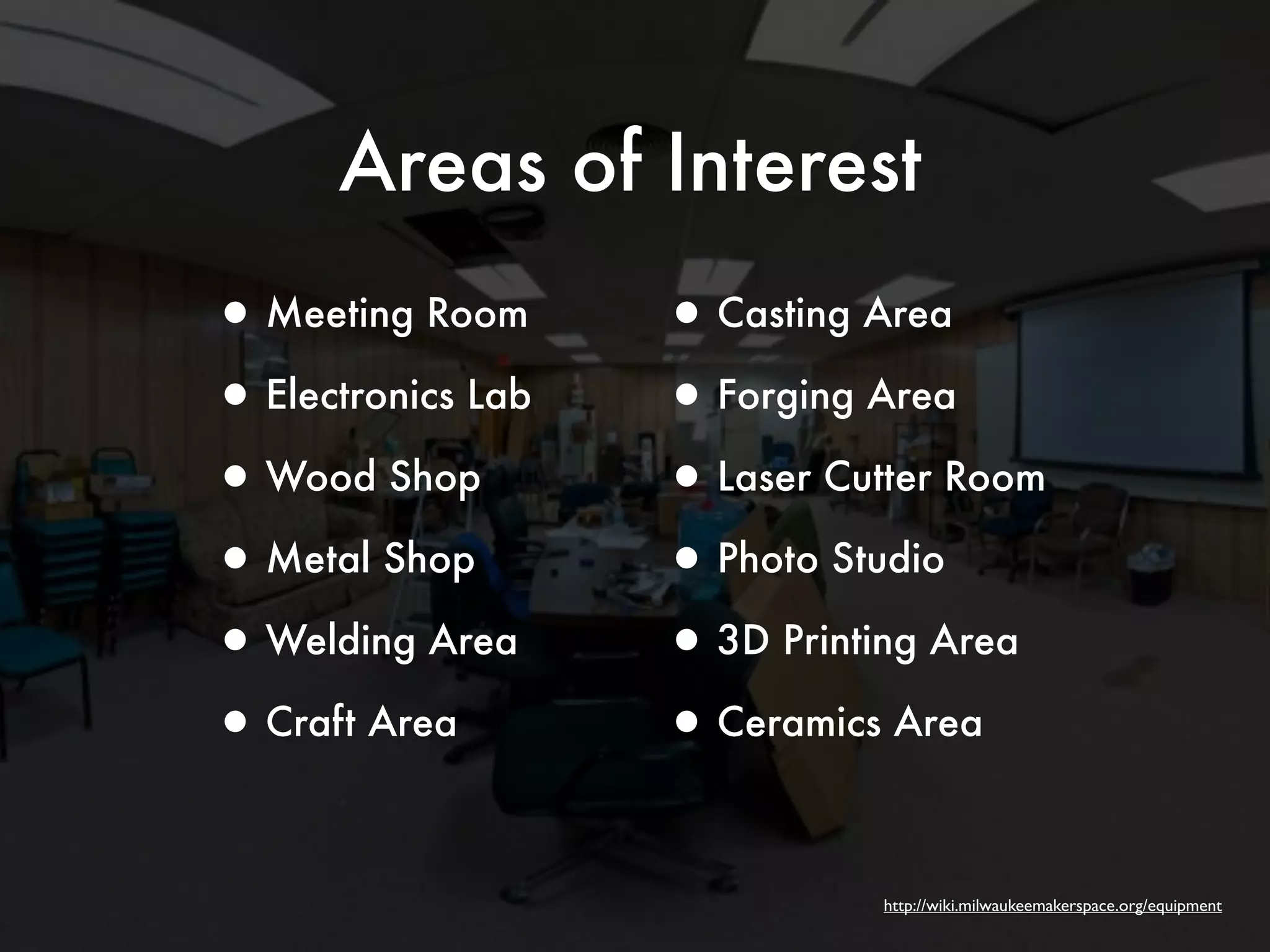 Areas of Interest 
http://wiki.milwaukeemakerspace.org/equipment 
•Meeting Room 
•Electronics Lab 
•Wood Shop 
•Metal Shop 
•Welding Area 
•Craft Area 
•Casting Area 
•Forging Area 
•Laser Cutter Room 
•Photo Studio 
•3D Printing Area 
•Ceramics Area 
 