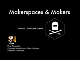 Makerspaces & Makers 
Conceive, Collaborate, Create 
Pete Prodoehl 
Communications Director / Board Member 
Milwaukee Makerspace 
 