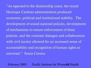 February 2003 Pacific Institute for Women's Health10
“As opposed to the dictatorship years, the recent
Henrique Cardoso administration produced
economic, political and institutional stability. The
development of sound national policies, development
of mechanisms to ensure enforcement of these
policies, and the constant dialogue and collaboration
with civil society allowed for an increased sense of
accountability and recognition of human rights as
universal.” Sonia Correia
 