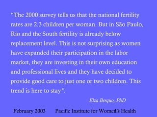 February 2003 Pacific Institute for Women's Health11
“The 2000 survey tells us that the national fertility
rates are 2.3 children per woman. But in São Paulo,
Rio and the South fertility is already below
replacement level. This is not surprising as women
have expanded their participation in the labor
market, they are investing in their own education
and professional lives and they have decided to
provide good care to just one or two children. This
trend is here to stay”.
Elza Berquo, PhD
 