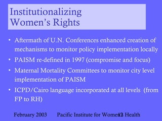 February 2003 Pacific Institute for Women's Health12
Institutionalizing
Women’s Rights
• Aftermath of U.N. Conferences enhanced creation of
mechanisms to monitor policy implementation locally
• PAISM re-defined in 1997 (compromise and focus)
• Maternal Mortality Committees to monitor city level
implementation of PAISM
• ICPD/Cairo language incorporated at all levels (from
FP to RH)
 