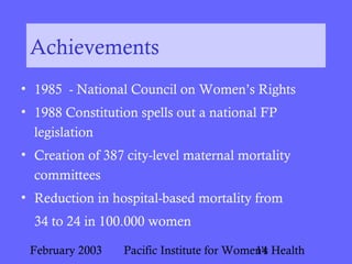 February 2003 Pacific Institute for Women's Health14
Achievements
• 1985 - National Council on Women’s Rights
• 1988 Constitution spells out a national FP
legislation
• Creation of 387 city-level maternal mortality
committees
• Reduction in hospital-based mortality from
34 to 24 in 100.000 women
 