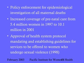 February 2003 Pacific Institute for Women's Health15
• Policy enforcement for epidemiological
investigation of all maternal deaths
• Increased coverage of pre-natal care from
5.4 million women in 1997 to 10.1
million in 2001
• Approval of health system protocol
mandating and establishing guidelines for
services to be offered to women who
undergo sexual violence (1998)
 