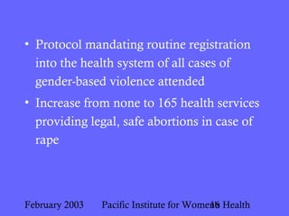 February 2003 Pacific Institute for Women's Health16
• Protocol mandating routine registration
into the health system of all cases of
gender-based violence attended
• Increase from none to 165 health services
providing legal, safe abortions in case of
rape
 