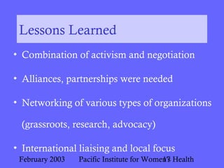 February 2003 Pacific Institute for Women's Health17
Lessons Learned
• Combination of activism and negotiation
• Alliances, partnerships were needed
• Networking of various types of organizations
(grassroots, research, advocacy)
• International liaising and local focus
 