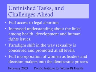 February 2003 Pacific Institute for Women's Health18
Unfinished Tasks, and
Challenges Ahead
• Full access to legal abortion
• Increased understanding about the links
among health, development and human
rights issues.
• Paradigm shift in the way sexuality is
conceived and promoted at all levels.
• Full incorporation of women as leaders and
decision makers into the democratic process
 