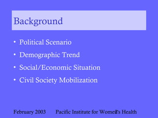 February 2003 Pacific Institute for Women's Health2
Background
• Political Scenario
• Demographic Trend
• Social/Economic Situation
• Civil Society Mobilization
 