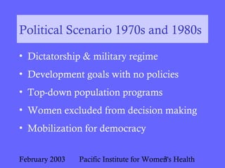 February 2003 Pacific Institute for Women's Health3
Political Scenario 1970s and 1980s
• Dictatorship & military regime
• Development goals with no policies
• Top-down population programs
• Women excluded from decision making
• Mobilization for democracy
 