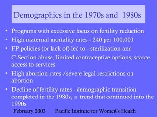 February 2003 Pacific Institute for Women's Health4
Demographics in the 1970s and 1980s
• Programs with excessive focus on fertility reduction
• High maternal mortality rates - 240 per 100,000
• FP policies (or lack of) led to - sterilization and
C-Section abuse, limited contraceptive options, scarce
access to services
• High abortion rates /severe legal restrictions on
abortion
• Decline of fertility rates - demographic transition
completed in the 1980s, a trend that continued into the
1990s
 
