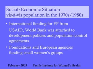 February 2003 Pacific Institute for Women's Health5
Social/Economic Situation
vis-à-vis population in the 1970s/1980s
• International funding for FP from
USAID, World Bank was attached to
development policies and population control
agreements
• Foundations and European agencies
funding small women’s groups
 