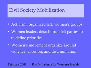 February 2003 Pacific Institute for Women's Health6
Civil Society Mobilization
• Activism, organized left, women’s groups
• Women leaders detach from left parties to
re-define priorities
• Women’s movement organize around
violence, abortion, and discrimination
 