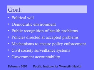 February 2003 Pacific Institute for Women's Health7
Goal:
• Political will
• Democratic environment
• Public recognition of health problems
• Policies directed at accepted problems
• Mechanisms to ensure policy enforcement
• Civil society surveillance systems
• Government accountability
 