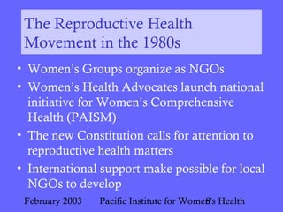February 2003 Pacific Institute for Women's Health8
The Reproductive Health
Movement in the 1980s
• Women’s Groups organize as NGOs
• Women’s Health Advocates launch national
initiative for Women’s Comprehensive
Health (PAISM)
• The new Constitution calls for attention to
reproductive health matters
• International support make possible for local
NGOs to develop
 