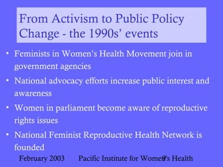 February 2003 Pacific Institute for Women's Health9
From Activism to Public Policy
Change - the 1990s’ events
• Feminists in Women’s Health Movement join in
government agencies
• National advocacy efforts increase public interest and
awareness
• Women in parliament become aware of reproductive
rights issues
• National Feminist Reproductive Health Network is
founded
 