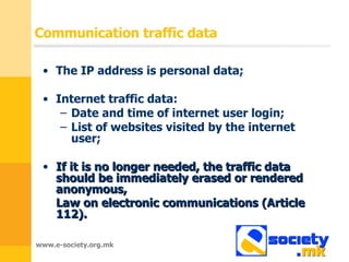 Communication traffic data The IP address is personal data ; Internet traffic data : Date and time of internet user login ; List of websites visited by the internet user ; If it is no longer needed, the traffic data should be immediately erased or rendered anonymous ,  Law on electronic communications  ( Article  112).   