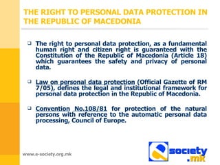 THE RIGHT TO PERSONAL DATA PROTECTION IN THE REPUBLIC OF MACEDONIA The right to personal data protection, as a fundamental human right and citizen right is guaranteed with the Constitution of the Republic of Macedonia (Article 18)   which guarantees the safety and privacy of personal data . Law on personal data protection  ( Official Gazette of RM  7/05),  defines the legal and institutional framework for personal data protection in the Republic of Macedonia . Convention   No. 108/81  for protection of the natural persons with reference to the automatic personal data processing ,  Council of Europe. 