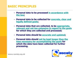 BASIC PRINCIPLES Personal data to be processed  in accordance with the law ;   Personal data to be collected for  concrete, clear and legally defined goals ;   Personal data that are collected ,  to be   appropriate ,  relevant and not too extensive in regard to the goals   for which they are collected and processed ;  Personal data should be  accurate and updated ;  Personal data should  not be kept longer than the time necessary for accomplishing the goals   for which the data have been collected for further processing .  