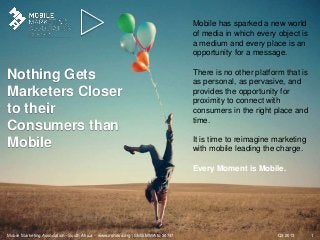 Q3 2013Mobile Marketing Association - South Africa - www.mmasa.org / SMS MMA to 34747 1
Nothing Gets
Marketers Closer
to their
Consumers than
Mobile
Mobile has sparked a new world
of media in which every object is
a medium and every place is an
opportunity for a message.
There is no other platform that is
as personal, as pervasive, and
provides the opportunity for
proximity to connect with
consumers in the right place and
time.
It is time to reimagine marketing
with mobile leading the charge.
Every Moment is Mobile.
 