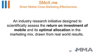 SMoX.me
Smart Mobile Cross Marketing Effectiveness
An industry research initiative designed to
scientifically assess the return on investment of
mobile and its optimal allocation in the
marketing mix, drawn from real world results.
13
 