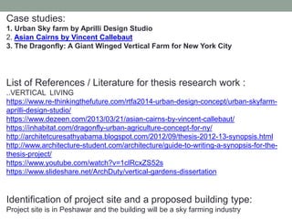 Case studies:
1. Urban Sky farm by Aprilli Design Studio
2. Asian Cairns by Vincent Callebaut
3. The Dragonfly: A Giant Winged Vertical Farm for New York City
List of References / Literature for thesis research work :
..VERTICAL LIVING
https://www.re-thinkingthefuture.com/rtfa2014-urban-design-concept/urban-skyfarm-
aprilli-design-studio/
https://www.dezeen.com/2013/03/21/asian-cairns-by-vincent-callebaut/
https://inhabitat.com/dragonfly-urban-agriculture-concept-for-ny/
http://architetcuresathyabama.blogspot.com/2012/09/thesis-2012-13-synopsis.html
http://www.architecture-student.com/architecture/guide-to-writing-a-synopsis-for-the-
thesis-project/
https://www.youtube.com/watch?v=1clRcxZS52s
https://www.slideshare.net/ArchDuty/vertical-gardens-dissertation
Identification of project site and a proposed building type:
Project site is in Peshawar and the building will be a sky farming industry
 