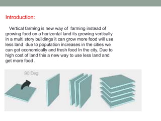 Introduction:
Vertical farming is new way of farming instead of
growing food on a horizontal land its growing vertically
in a multi story buildings it can grow more food will use
less land due to population increases in the cities we
can get economically and fresh food In the city. Due to
high cost of land this a new way to use less land and
get more food .
 