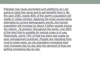 Pakistan has never promoted such platforms so I am
going to raise this issue and to get benefits from it. By
the year 2050, nearly 80% of the earth's population will
reside in urban centres. Applying the most conservative
estimates to current demographic trends, the human
population will increase by about 3 billion people during
the interim. At present, throughout the world, over 80%
of the land that is suitable for raising crops is in use.
Historically, some 15% of that has been laid waste by
poor management practices. People are migrating from
rural to urban area, as city population increases land
cost increases day by day also the demand of food are
getting increasing day by day.
 