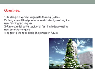 Objectives:
1-To design a vertical vegetable farming (Eden)
2-Using a small foot print area and vertically stalking the
new farming techniques
3-Revolutionising the traditional farming industry using
new smart techniques
4-To tackle the food crisis challenges in future
 