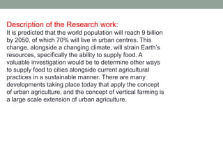 Description of the Research work:
It is predicted that the world population will reach 9 billion
by 2050, of which 70% will live in urban centres. This
change, alongside a changing climate, will strain Earth’s
resources, specifically the ability to supply food. A
valuable investigation would be to determine other ways
to supply food to cities alongside current agricultural
practices in a sustainable manner. There are many
developments taking place today that apply the concept
of urban agriculture, and the concept of vertical farming is
a large scale extension of urban agriculture.
 